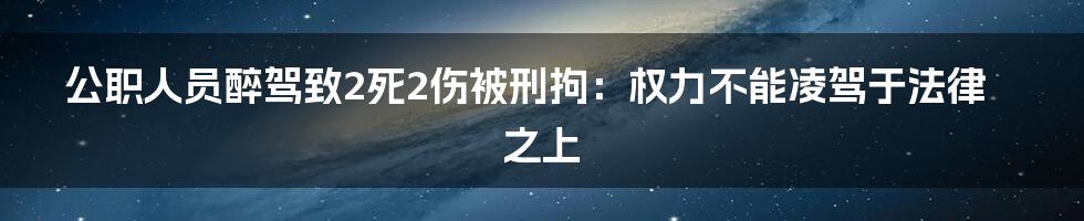 公职人员醉驾致2死2伤被刑拘:权力不能凌驾于法律之上