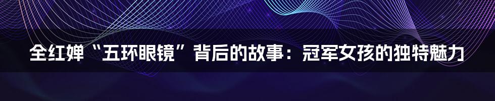 全红婵“五环眼镜”背后的故事:冠军女孩的独特魅力