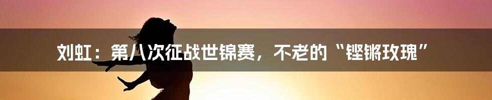刘虹：第八次征战世锦赛，不老的“铿锵玫瑰”