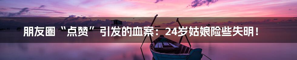 朋友圈“点赞”引发的血案:24岁姑娘险些失明!