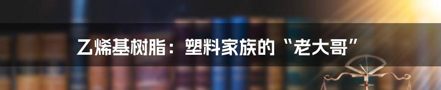 乙烯基树脂：塑料家族的“老大哥”