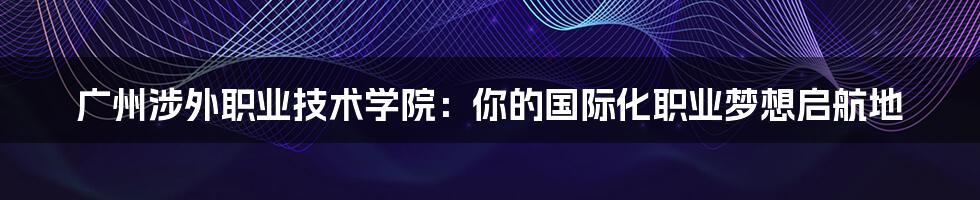 广州涉外职业技术学院:你的国际化职业梦想启航地