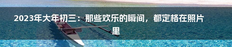 2023年大年初三:那些欢乐的瞬间,都定格在照片里