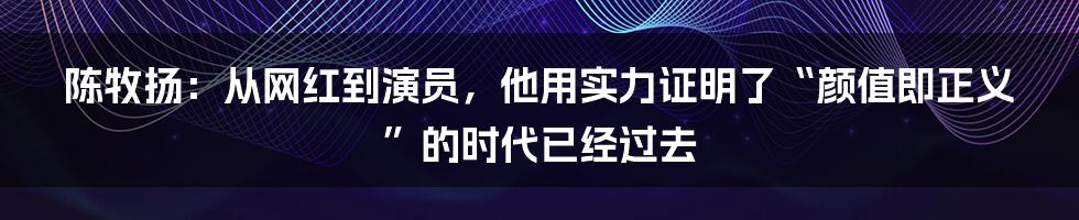 陈牧扬：从网红到演员，他用实力证明了“颜值即正义”的时代已经过去