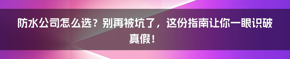 防水公司怎么选?别再被坑了,这份指南让你一眼识破真假!
