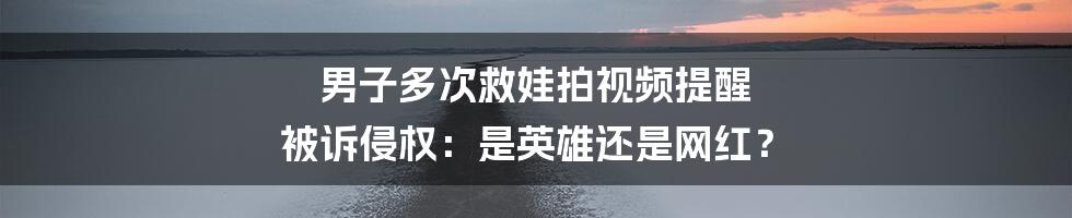 男子多次救娃拍视频提醒 被诉侵权：是英雄还是网红？