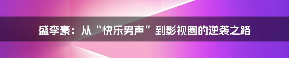 盛李豪:从“快乐男声”到影视圈的逆袭之路