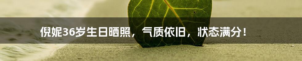 倪妮36岁生日晒照,气质依旧,状态满分!