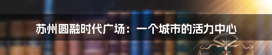 苏州圆融时代广场:一个城市的活力中心