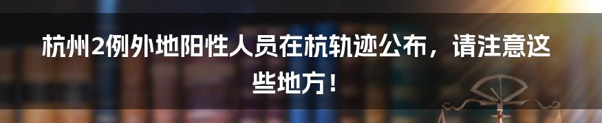 杭州2例外地阳性人员在杭轨迹公布,请注意这些地方!