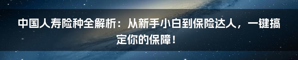中国人寿险种全解析:从新手小白到保险达人,一键搞定你的保障!