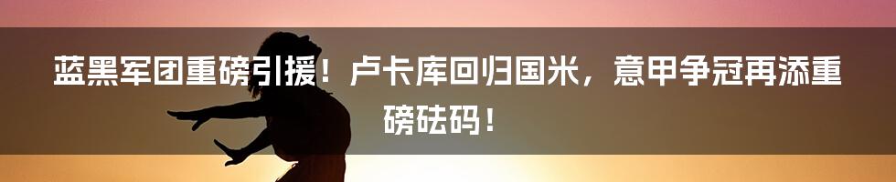 蓝黑军团重磅引援!卢卡库回归国米,意甲争冠再添重磅砝码!