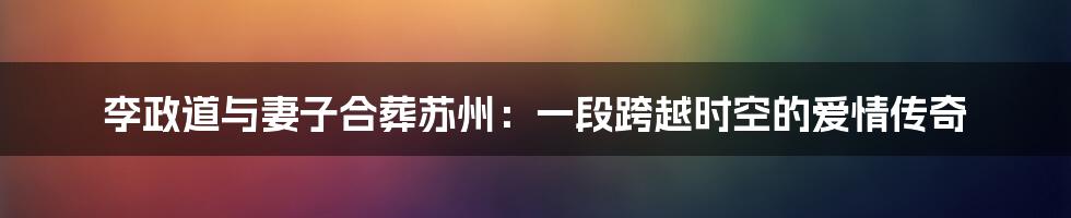 李政道与妻子合葬苏州:一段跨越时空的爱情传奇