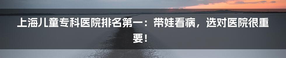 上海儿童专科医院排名第一:带娃看病,选对医院很重要!