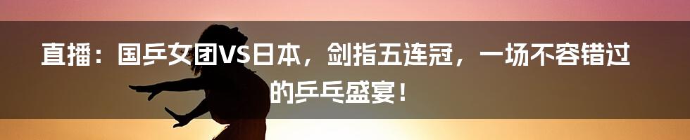 直播:国乒女团VS日本,剑指五连冠,一场不容错过的乒乓盛宴!