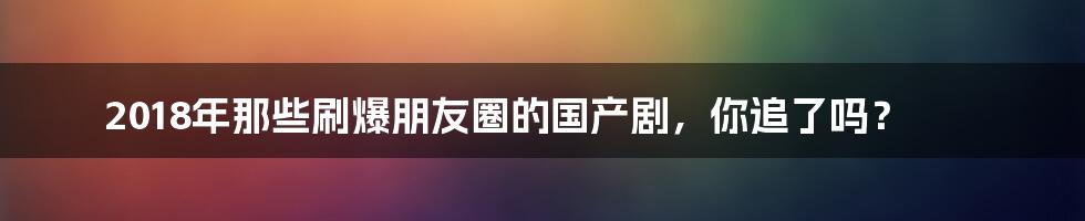 2018年那些刷爆朋友圈的国产剧,你追了吗?