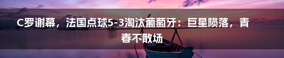 C罗谢幕,法国点球5-3淘汰葡萄牙:巨星陨落,青春不散场