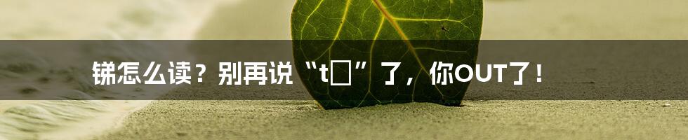 锑怎么读?别再说“tī”了,你OUT了!