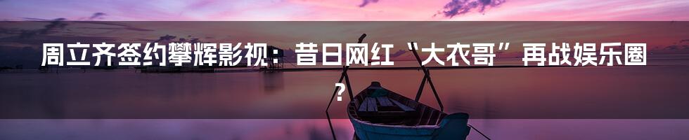 周立齐签约攀辉影视:昔日网红“大衣哥”再战娱乐圈?