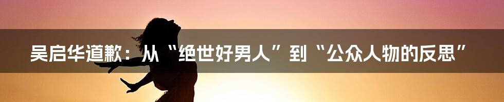 吴启华道歉：从“绝世好男人”到“公众人物的反思”