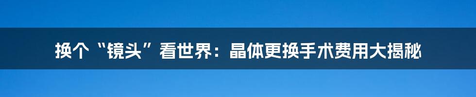 换个“镜头”看世界:晶体更换手术费用大揭秘