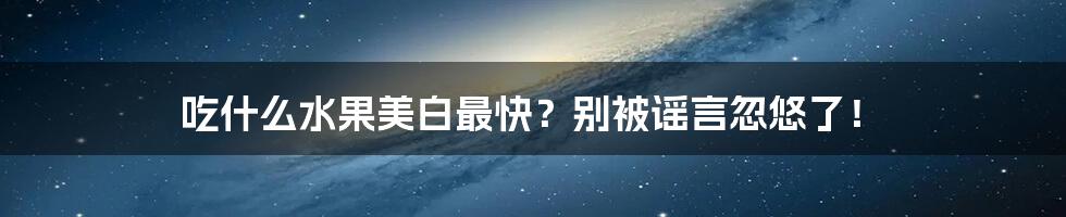 吃什么水果美白最快？别被谣言忽悠了！