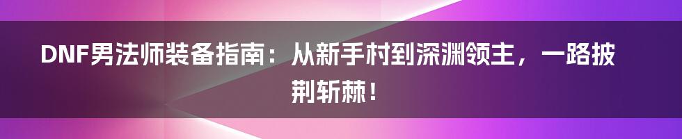 DNF男法师装备指南：从新手村到深渊领主，一路披荆斩棘！