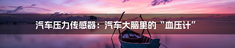 汽车压力传感器:汽车大脑里的“血压计”