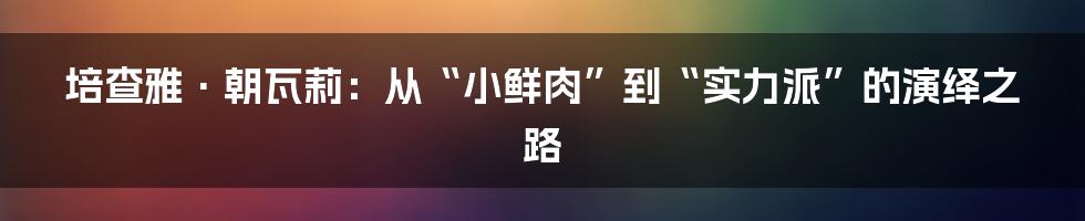 培查雅·朝瓦莉:从“小鲜肉”到“实力派”的演绎之路