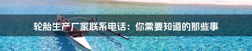 轮胎生产厂家联系电话:你需要知道的那些事