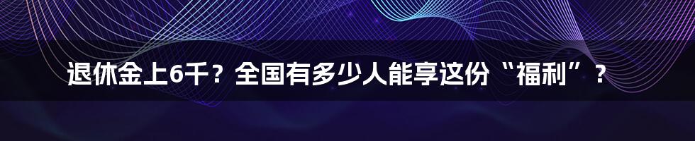 退休金上6千?全国有多少人能享这份“福利”?