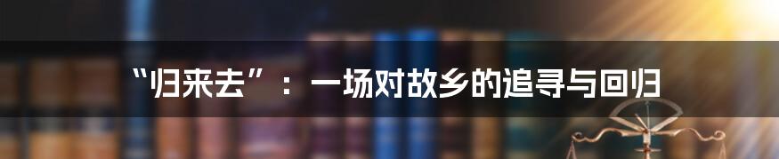 “归来去”:一场对故乡的追寻与回归