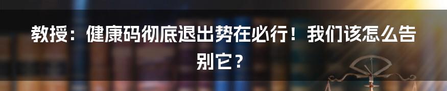 教授:健康码彻底退出势在必行!我们该怎么告别它?