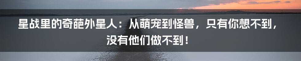 星战里的奇葩外星人:从萌宠到怪兽,只有你想不到,没有他们做不到!
