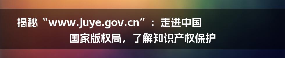 揭秘“www.juye.gov.cn”:走进中国国家版权局,了解知识产权保护