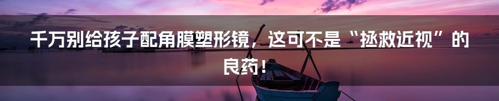 千万别给孩子配角膜塑形镜,这可不是“拯救近视”的良药!