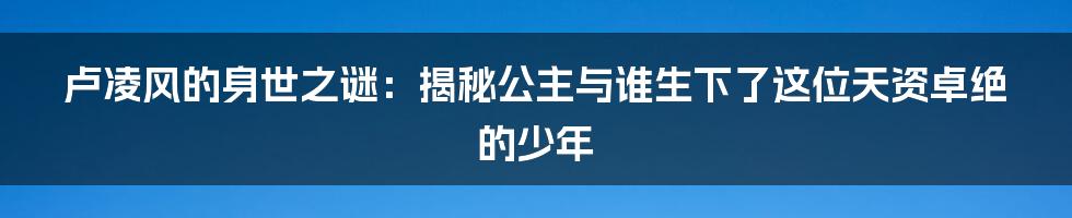 卢凌风的身世之谜:揭秘公主与谁生下了这位天资卓绝的少年