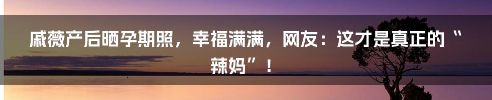 戚薇产后晒孕期照，幸福满满，网友：这才是真正的“辣妈”！