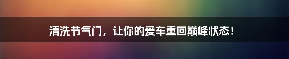 清洗节气门，让你的爱车重回巅峰状态！