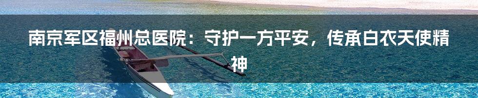 南京军区福州总医院:守护一方平安,传承白衣天使精神