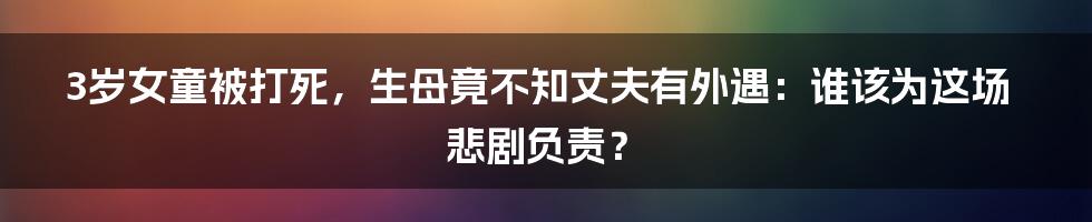 3岁女童被打死,生母竟不知丈夫有外遇:谁该为这场悲剧负责?