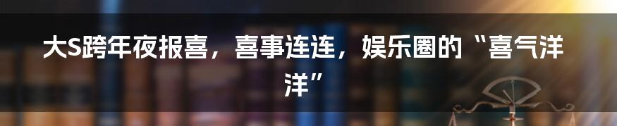 大S跨年夜报喜,喜事连连,娱乐圈的“喜气洋洋”