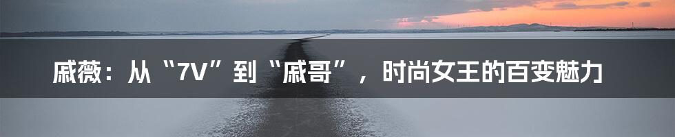 戚薇:从“7V”到“戚哥”,时尚女王的百变魅力