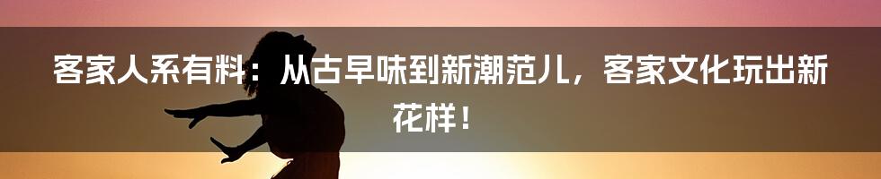 客家人系有料:从古早味到新潮范儿,客家文化玩出新花样!