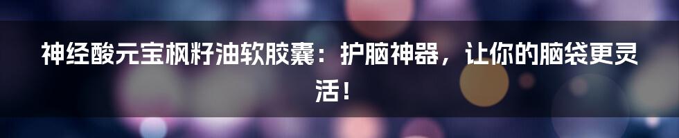 神经酸元宝枫籽油软胶囊:护脑神器,让你的脑袋更灵活!