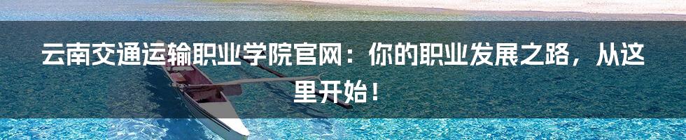 云南交通运输职业学院官网:你的职业发展之路,从这里开始!