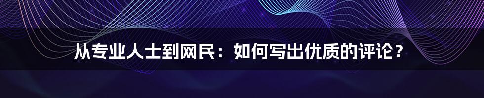 从专业人士到网民:如何写出优质的评论?