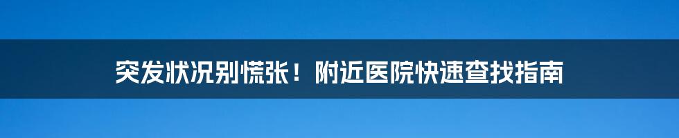 突发状况别慌张！附近医院快速查找指南