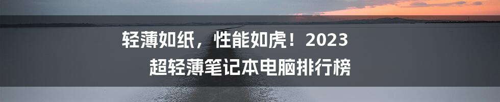 轻薄如纸,性能如虎!2023 超轻薄笔记本电脑排行榜