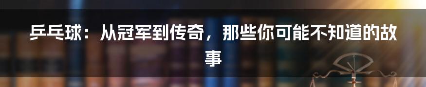 乒乓球:从冠军到传奇,那些你可能不知道的故事